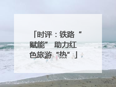 时评：铁路“赋能” 助力红色旅游“热”