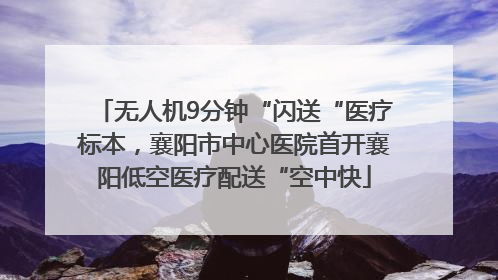 无人机9分钟“闪送“医疗标本，襄阳市中心医院首开襄阳低空医疗配送“空中快