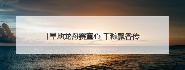 旱地龙舟赛童心 千粽飘香传古韵——河南多地花样迎端午
