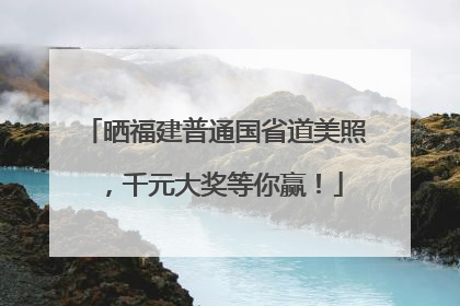 晒福建普通国省道美照，千元大奖等你赢！