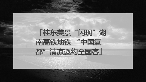 桂东美景“闪现”湖南高铁地铁 “中国氧都”清凉邀约全国客