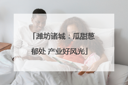 潍坊诸城：瓜甜葱郁处 产业好风光