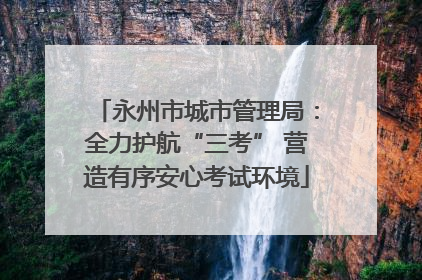永州市城市管理局：全力护航“三考” 营造有序安心考试环境