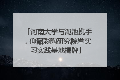 河南大学与渑池携手，仰韶彩陶研究院暨实习实践基地揭牌