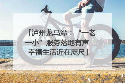 泸州龙马潭：“一老一小”服务落地有声 幸福生活近在咫尺