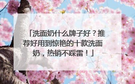 洗面奶什么牌子好？推荐好用到惊艳的十款洗面奶，热销不踩雷！