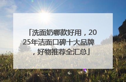 洗面奶哪款好用，2025年洁面口碑十大品牌，好物推荐全汇总