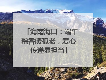 海南海口：端午粽香暖孤老，爱心传递显担当
