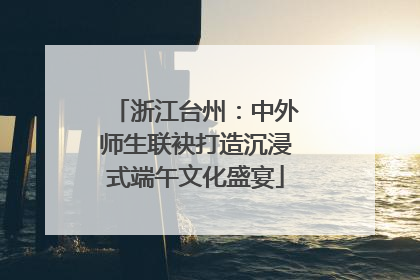 浙江台州：中外师生联袂打造沉浸式端午文化盛宴