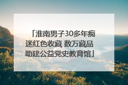 淮南男子30多年痴迷红色收藏 数万藏品助建公益党史教育馆