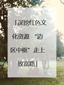 深挖红色文化资源 “边区中枢”走上致富路