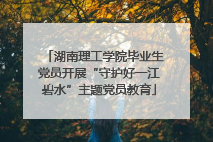 湖南理工学院毕业生党员开展“守护好一江碧水”主题党员教育