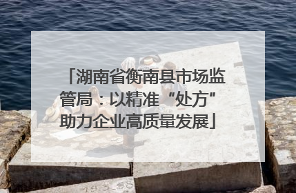 湖南省衡南县市场监管局：以精准“处方”助力企业高质量发展