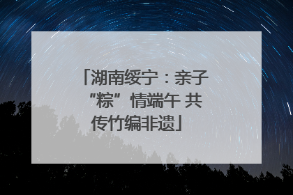 湖南绥宁：亲子“粽”情端午 共传竹编非遗