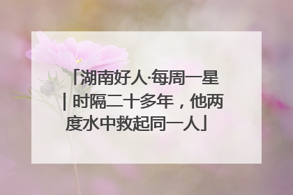 湖南好人·每周一星｜时隔二十多年，他两度水中救起同一人