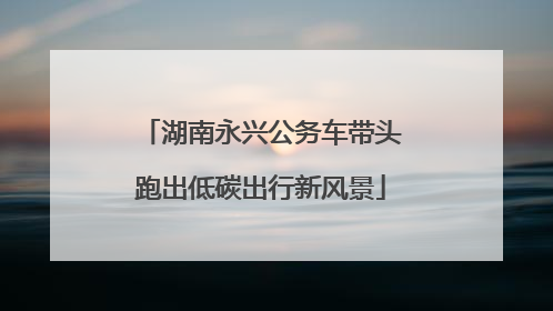 湖南永兴公务车带头跑出低碳出行新风景