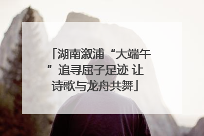 湖南溆浦“大端午”追寻屈子足迹 让诗歌与龙舟共舞