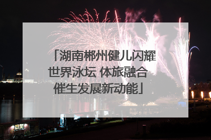 湖南郴州健儿闪耀世界泳坛 体旅融合催生发展新动能