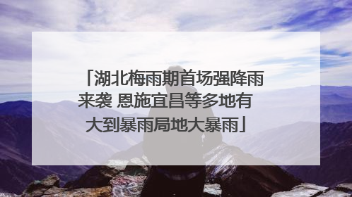 湖北梅雨期首场强降雨来袭 恩施宜昌等多地有大到暴雨局地大暴雨