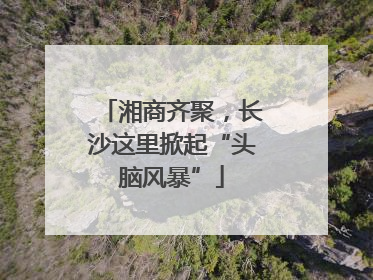湘商齐聚，长沙这里掀起“头脑风暴”