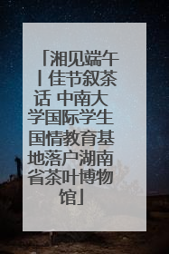 湘见端午丨佳节叙茶话 中南大学国际学生国情教育基地落户湖南省茶叶博物馆