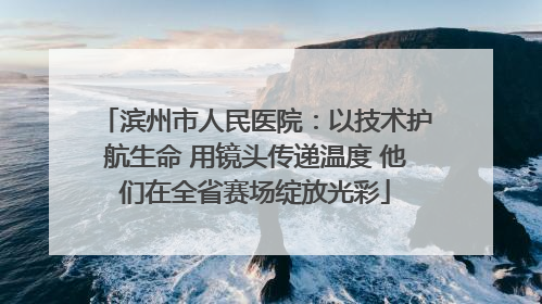 滨州市人民医院：以技术护航生命 用镜头传递温度 他们在全省赛场绽放光彩