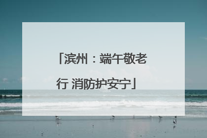 滨州：端午敬老行 消防护安宁