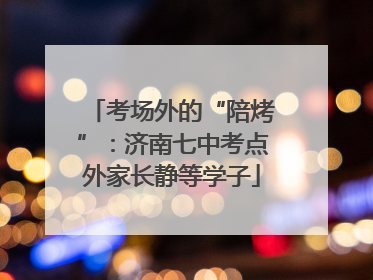 考场外的“陪烤”：济南七中考点外家长静等学子