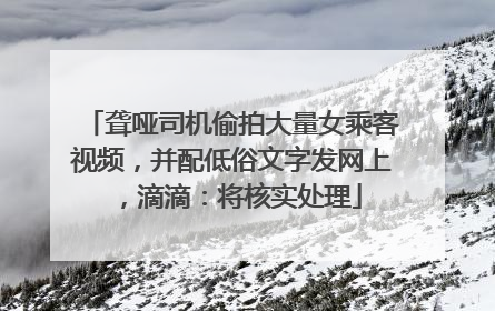 聋哑司机偷拍大量女乘客视频，并配低俗文字发网上，滴滴：将核实处理