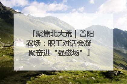 聚焦北大荒｜普阳农场：职工对话会凝聚奋进“强磁场”