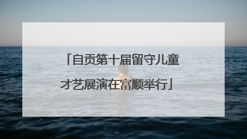 自贡第十届留守儿童才艺展演在富顺举行