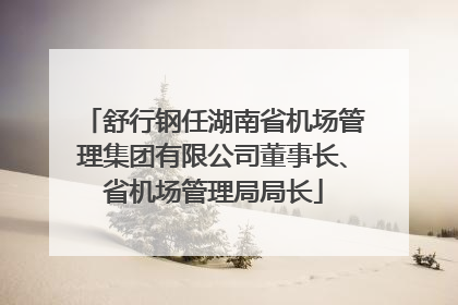 舒行钢任湖南省机场管理集团有限公司董事长、省机场管理局局长