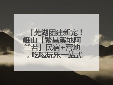 芜湖团建新宠！峨山「繁昌溪地阿兰若」民宿+营地，吃喝玩乐一站式狂欢！