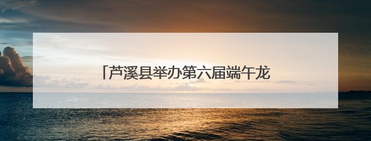 芦溪县举办第六届端午龙舟文化旅游活动（图）