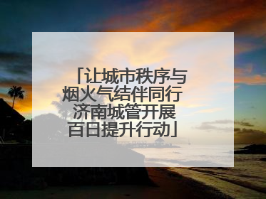 让城市秩序与烟火气结伴同行 济南城管开展百日提升行动