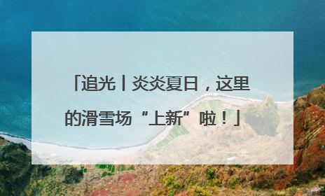 追光丨炎炎夏日，这里的滑雪场“上新”啦！