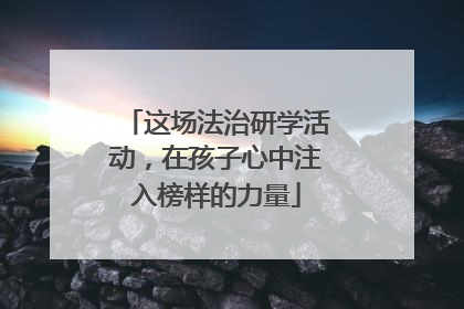 这场法治研学活动，在孩子心中注入榜样的力量