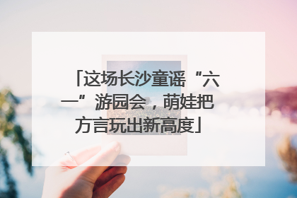 这场长沙童谣“六一”游园会，萌娃把方言玩出新高度