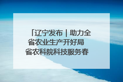 辽宁发布｜助力全省农业生产开好局 省农科院科技服务春耕备耕成效显著