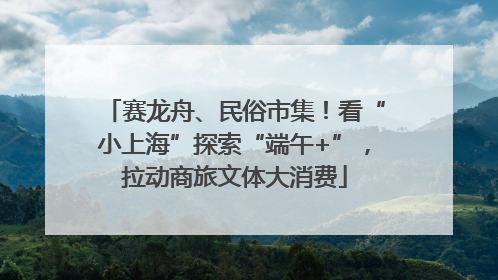 赛龙舟、民俗市集！看“小上海”探索“端午+”，拉动商旅文体大消费