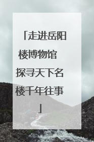 走进岳阳楼博物馆 探寻天下名楼千年往事