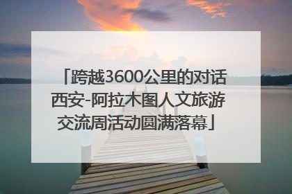 跨越3600公里的对话 西安-阿拉木图人文旅游交流周活动圆满落幕