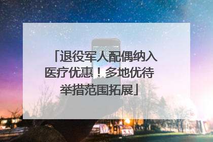 退役军人配偶纳入医疗优惠！多地优待举措范围拓展