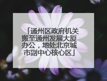 通州区政府机关搬至通州发展大厦办公，地处北京城市副中心核心区