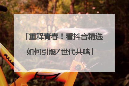 重释青春！看抖音精选如何引爆Z世代共鸣