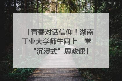 青春对话信仰！湖南工业大学师生同上一堂“沉浸式”思政课