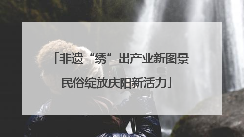 非遗“绣”出产业新图景 民俗绽放庆阳新活力