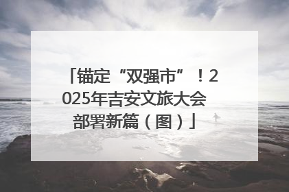 锚定“双强市”！2025年吉安文旅大会部署新篇（图）