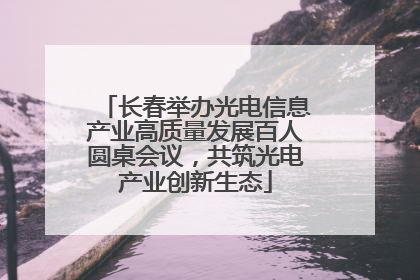 长春举办光电信息产业高质量发展百人圆桌会议，共筑光电产业创新生态