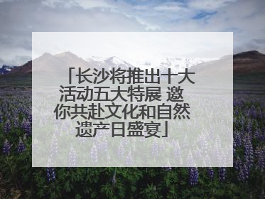长沙将推出十大活动五大特展 邀你共赴文化和自然遗产日盛宴